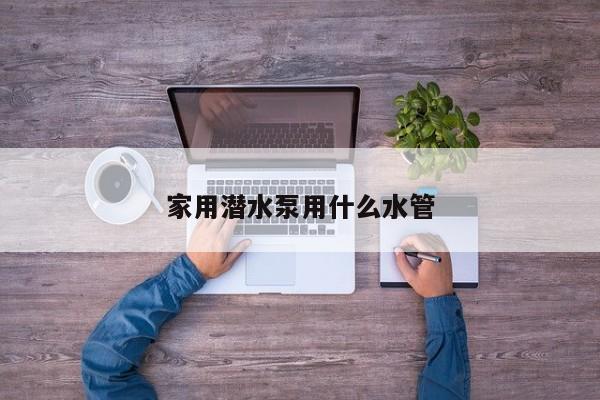 家用潜水泵用什么水管